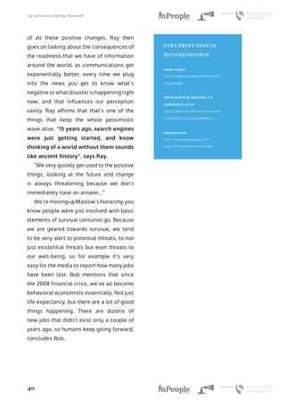 An Interview with Ray Kurzweil
40
of all these positive changes. Ray then
goes on talking about the consequences of
the readiness that we have of information
around the world, as communications get
exponentially better, every time we plug
into the news you get to know what’s
negative or what disaster is happening right
now, and that influences our perception
vastly. Ray affirms that that’s one of the
things that keep the whole pessimistic
wave alive. “15 years ago, search engines
were just getting started, and know
thinking of a world without them sounds
like ancient history”, says Ray.
“We very quickly get used to the positive
things, looking at the future and change
is always threatening because we don’t
immediately have an answer…”
We’re moving up Maslow’s hierarchy, you
know people were just involved with basic
elements of survival centuries go. Because
we are geared towards survival, we tend
to be very alert to potential threats, to not
just existential threats but even threats to
our well-being, so for example it’s very
easy for the media to report how many jobs
have been lost. Bob mentions that since
the 2008 financial crisis, we’ve all become
behavioral economists essentially. Not just
life expectancy, but there are a lot of good
things happening. There are dozens of
new jobs that didn’t exist only a couple of
years ago, so humans keep going forward,
concludes Bob.
PARA PROFUNDIZAR
RECOMENDAMOS
VIDEO CHARLA
https://www.youtube.com/watch?v=-
lvAxU2PdpA
MEDIA ACERCA DE DEEPMIND Y EL
CAMPEONATO DE GO
https://www.youtube.com/channel/
UCP7jMXSY2xbc3KCAE0MHQ-A
HERRAMIENTAS
http://www.singularity.com/
http://howtocreateamind.com/
 