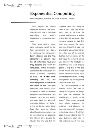 The Future of Finance
41
Exponential Computing
Brad Templeton, Director, the EFF & Founder, ClariNet
Brad begins his speech
saying he wants to talk about
how Moore’s law is digitizing
everything, and what’s
happening in computing right
now.
Brad start talking about
early adopters, which is the
first component he states
is necessary for innovation.
Early adopters are the first
consumers a certain new
line of technology have, and
they become the “fuel” for
innovation. Other necessary
component for innovation are
Open platforms, according
to Brad. “No matter what
company you are, the
smartest people in the world
don’t work for you”, and Open
platforms come here to break
through that wall by allowing
people to contribute what they
learned back to the world,
and even beat out Microsoft
spending billions of dollars
trying to do the same thing.
Brad then goes on talking
about how the internet was not
an invention but an accident;
the internet gives people the
illusion that it’s free, but it’s
nowhere near that, everyone
pays a part, and this allows
every idea to lift from the
ground and become a reality.
In the days of Netscape, they
put up a camera on their fish
tank, and around the world
everyone thought it was very
amusing to go and see fish on
the other side of the planet.
But had that been done on the
old ways the network where
you paid by the kilobyte for
everything you used, they’ve
gotten a big bill at the end
of the month and those guys
would have been called in to
their bosses office and say why
did I get this big bill so people
can look at our fish?
“All the intelligence of the
internet breaks the idea of
having intelligence in things,
and give the network the
intelligence it needs to be
smart.” That smart network
then allows anything, for
instance smartphones, to
innovate, to amplify the needs
technology covers. Brad then
goes forward stating that “If
your business, your city is
not software-based you may
 