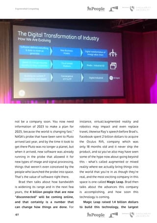 Exponential Computing
42
not be a company soon. You now need
information of 2023 to make a plan for
2025, because the world is changing fast.”
NASA’s probe that have been sent to Pluto
arrived last year, and by the time it took to
get there Pluto was no longer a planet, but
when it arrived, new software was already
running in the probe that allowed it for
new types of image and signal processing,
things that weren’t even conceived by the
people who launched the probe into space.
That’s the value of software right there.
Brad then talks about how bandwidth
is widening its range and in the next few
years, the 4 billion people that are now
“disconnected” will be coming online,
and that certainly is a number that
can change how things are done. For
instance, virtual/augmented reality and
robotics may impact and even replace
travel, likewise Ray’s speech before Brad’s.
Facebook spent 2 billion dollars to acquire
the Oculus Rift, company which was
only 18 months old and it never ship the
product, and so you’ve also may have seen
some of the hype now about going beyond
this - what’s called augmented or mixed
reality where we actually bring things into
the world that you’re in as though they’re
real, and the most exciting company in this
space is one called Magic Leap. Brad then
talks about the advances this company
is accomplishing, and how soon this
technology is coming.
Magic Leap raised 1.4 billion dollars
to build this technology, the largest
 