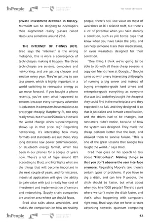 The Future of Finance
43
private investment drowned in history.
Microsoft will be shipping to developers
their augmented reality glasses called
Holo-Lens sometime around 2016.
THE INTERNET OF THINGS (IOT).
Brad says the “internet” is the wrong
metaphor, this is more a convergence of
technologies making it happen. The three
technologies are sensors, computers and
networking, and are getting cheaper and
smaller every year. They’re getting to use
less power, which is highly important in a
world switching to renewable energy as
we move forward. If you bought a phone
recently, you’ve seen what happened to
sensors because every company advertise
it. Advances in computers have enable us to
prototype cheaply; Raspberry Pi, not only
really small, but it’s also $5 dollars. How will
the world change when supercomputing
shows up in that price tag? Regarding
networking, it’s interesting how many
formats and standards are out there. Very
long distance low power communication,
or Bluetooth energy format, which has
been in our phones for a couple of years
now. There’s a lot of hype around IOT
according to Brad, and highlights what are
the things that will become important in
the next couple of years, and for instance,
industrial application will give the ability
to gain value with just a really low cost of
investment and implementation of sensors
and networking. Supply chain companies
are another area where we should focus.
Brad also talks about wearables, and
makes the comparison on how on healthy
people, there’s still low value on most of
wearables or IOT related stuff, but there’s
a lot of potential when you have already
a condition, such as pill bottle caps that
know when you have taken the pills, and
can help someone track their medications,
or even wearables designed for their
condition.
“One thing I think we’re going to be
able to do with all these cheap sensors is
copy our friends here at Google…” Google
came up with a very interesting philosophy
of running a big server and instead of
buying enterprise-grade hard drives and
enterprise-grade everything as everyone
else was told to do they bought the cheapest
they could find in the marketplace and they
expected it to fail, and they designed it so
that it just failed and it made a notification,
and the drives had to be changes, but
costumers didn’t notice, because of how
the system was designed. They made the
cheap perform better that the best, and
allowed them to survive failure. “This is
one of the great lessons that Google has
taught the world…” says Brad.
Brad then goes on his speech to talk
about “Frictionless”. Making things so
that you don’t observe the user interface
anymore. Regarding Moore’s law, there’s
certain types of problems. If you have to
dig a ditch, and can hire 9 people, the
ditch should be faster, but what about
when you hire 1000 people? There’s a part
where we can’t make the ditch faster, and
that’s what happening with computers
right now. Brad says that we have to start
advancing towards quantum computing
 