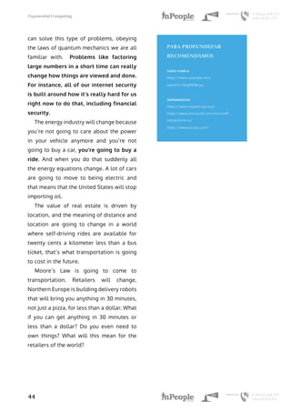 Exponential Computing
44
can solve this type of problems, obeying
the laws of quantum mechanics we are all
familiar with. Problems like factoring
large numbers in a short time can really
change how things are viewed and done.
For instance, all of our internet security
is built around how it’s really hard for us
right now to do that, including financial
security.
The energy industry will change because
you’re not going to care about the power
in your vehicle anymore and you’re not
going to buy a car, you’re going to buy a
ride. And when you do that suddenly all
the energy equations change. A lot of cars
are going to move to being electric and
that means that the United States will stop
importing oil.
The value of real estate is driven by
location, and the meaning of distance and
location are going to change in a world
where self-driving rides are available for
twenty cents a kilometer less than a bus
ticket, that’s what transportation is going
to cost in the future.
Moore’s Law is going to come to
transportation. Retailers will change,
Northern Europe is building delivery robots
that will bring you anything in 30 minutes,
not just a pizza, for less than a dollar. What
if you can get anything in 30 minutes or
less than a dollar? Do you even need to
own things? What will this mean for the
retailers of the world?
PARA PROFUNDIZAR
RECOMENDAMOS
VIDEO CHARLA
https://www.youtube.com/
watch?v=G9gfNR0Eiyo
HERRAMIENTAS
https://www.raspberrypi.org/
https://www.microsoft.com/microsoft-
hololens/en-us
https://www.oculus.com/
 