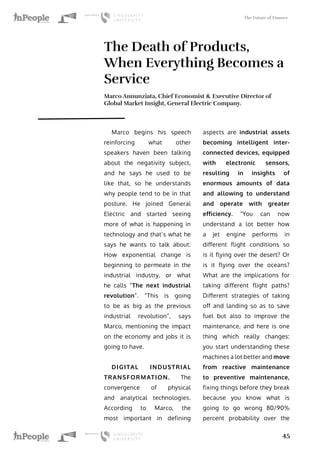 The Future of Finance
45
The Death of Products,
When Everything Becomes a
Service
Marco Annunziata, Chief Economist & Executive Director of
Global Market Insight, General Electric Company.
Marco begins his speech
reinforcing what other
speakers haven been talking
about the negativity subject,
and he says he used to be
like that, so he understands
why people tend to be in that
posture. He joined General
Electric and started seeing
more of what is happening in
technology and that’s what he
says he wants to talk about:
How exponential change is
beginning to permeate in the
industrial industry, or what
he calls “The next industrial
revolution”. “This is going
to be as big as the previous
industrial revolution”, says
Marco, mentioning the impact
on the economy and jobs it is
going to have.
DIGITAL INDUSTRIAL
TRANSFORMATION. The
convergence of physical
and analytical technologies.
According to Marco, the
most important in defining
aspects are industrial assets
becoming intelligent inter-
connected devices, equipped
with electronic sensors,
resulting in insights of
enormous amounts of data
and allowing to understand
and operate with greater
efficiency. “You can now
understand a lot better how
a jet engine performs in
different flight conditions so
is it flying over the desert? Or
is it flying over the oceans?
What are the implications for
taking different flight paths?
Different strategies of taking
off and landing so as to save
fuel but also to improve the
maintenance, and here is one
thing which really changes:
you start understanding these
machines a lot better and move
from reactive maintenance
to preventive maintenance,
fixing things before they break
because you know what is
going to go wrong 80/90%
percent probability over the
 
