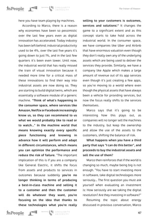 The Future of Finance
47
here you have team playing by machines.
According to Marco, there is a reason
why economies have been so pessimistic
over the last few years even as digital
innovation has accelerated. Today industry
has been left behind; industrial productivity
used to be 4%, over the last five years it’s
going down to just 1%, and in the last few
quarters it’s been even lower. Until now,
the industrial world that has really missed
the train of visual innovation because it
needed more time for a critical mass of
these innovations to find their way into
industrial assets are now doing so. They
are starting to build digital twins, which are
essentially a software module of a generic
machine. “Think of what’s happening in
the consumer space, where services like
Amazon, Netflix or Facebook increasingly
know us, so they can recommend to us
what we would probably like to read or
to watch...” In the machine world that
means knowing exactly every specific
piece functioning and knowing in
advance how it will perform and adapt
in different circumstances, which means
you can optimize the performance and
reduce the risk of failure. “The important
implication of this is if you are a company
like General Electric, it shifts the focus
from assets and products to services in
outcomes because suddenly you’re no
longer thinking in terms of producing
a best-in-class machine and selling it
to a customer and then the customer
will do whatever they want, you’re
focusing on the idea that thanks to
these technologies what you’re really
selling to your customers is outcomes,
services and solutions…” It changes the
game to a significant extent and as this
concept starts to take hold across the
industrial world. In the consumer space,
we have companies like Uber and Airbnb
that have enormous valuation even though
they don’t really own any of the underlying
assets which are being used to deliver the
services they provide. Similarly, we have a
company like Apple which makes a large
amount of revenue out of its app services
even though it’s just creating a few apps,
so you’re moving to a world where even
though the physical assets that have always
been a vehicle for providing services, but
now the focus really shifts to the services
themselves.
Marco says that it’s going to be
interesting how this plays out, as
companies will no longer sell the machines
to the industry, but keep the ownership
and allow the use of the assets to the
customers, shifting the balance of risk.
What happens when you have a third
party that says “I can do this better”, and
proceeds to buy the industrial assets and
sell the use of them?
Marco then reinforces that if the world is
changing so much, maybe being big is not
enough. “You have to start investing more
in software, take digital technologies more
seriously… The first question you must ask
yourself when evaluating an investment
is: How seriously are we taking the digital
revolution? Are they investing in software?”
Resuming the topic about energy
discussed in previous conversation, Marco
 