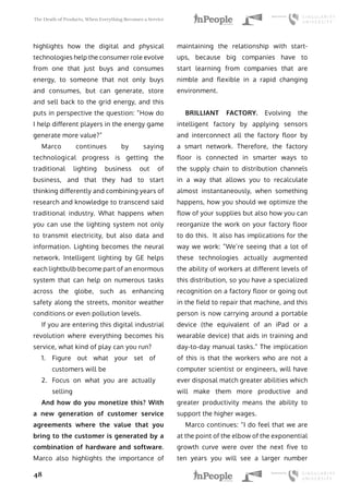 The Death of Products, When Everything Becomes a Service
48
highlights how the digital and physical
technologies help the consumer role evolve
from one that just buys and consumes
energy, to someone that not only buys
and consumes, but can generate, store
and sell back to the grid energy, and this
puts in perspective the question: “How do
I help different players in the energy game
generate more value?”
Marco continues by saying
technological progress is getting the
traditional lighting business out of
business, and that they had to start
thinking differently and combining years of
research and knowledge to transcend said
traditional industry. What happens when
you can use the lighting system not only
to transmit electricity, but also data and
information. Lighting becomes the neural
network. Intelligent lighting by GE helps
each lightbulb become part of an enormous
system that can help on numerous tasks
across the globe, such as enhancing
safety along the streets, monitor weather
conditions or even pollution levels.
If you are entering this digital industrial
revolution where everything becomes his
service, what kind of play can you run?
1.	 Figure out what your set of
customers will be
2.	 Focus on what you are actually
selling
And how do you monetize this? With
a new generation of customer service
agreements where the value that you
bring to the customer is generated by a
combination of hardware and software.
Marco also highlights the importance of
maintaining the relationship with start-
ups, because big companies have to
start learning from companies that are
nimble and flexible in a rapid changing
environment.
BRILLIANT FACTORY. Evolving the
intelligent factory by applying sensors
and interconnect all the factory floor by
a smart network. Therefore, the factory
floor is connected in smarter ways to
the supply chain to distribution channels
in a way that allows you to recalculate
almost instantaneously, when something
happens, how you should we optimize the
flow of your supplies but also how you can
reorganize the work on your factory floor
to do this. It also has implications for the
way we work: “We’re seeing that a lot of
these technologies actually augmented
the ability of workers at different levels of
this distribution, so you have a specialized
recognition on a factory floor or going out
in the field to repair that machine, and this
person is now carrying around a portable
device (the equivalent of an iPad or a
wearable device) that aids in training and
day-to-day manual tasks.” The implication
of this is that the workers who are not a
computer scientist or engineers, will have
ever disposal match greater abilities which
will make them more productive and
greater productivity means the ability to
support the higher wages.
Marco continues: “I do feel that we are
at the point of the elbow of the exponential
growth curve were over the next five to
ten years you will see a larger number
 