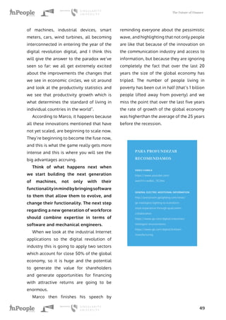 The Future of Finance
49
of machines, industrial devices, smart
meters, cars, wind turbines, all becoming
interconnected in entering the year of the
digital revolution digital, and I think this
will give the answer to the paradox we’ve
seen so far: we all get extremely excited
about the improvements the changes that
we see in economic circles, we sit around
and look at the productivity statistics and
we see that productivity growth which is
what determines the standard of living in
individual countries in the world”.
According to Marco, it happens because
all these innovations mentioned that have
not yet scaled, are beginning to scale now.
They’re beginning to become the fuse now,
and this is what the game really gets more
intense and this is where you will see the
big advantages accruing.
Think of what happens next when
we start building the next generation
of machines, not only with their
functionalityinmindbybringingsoftware
to them that allow them to evolve, and
change their functionality. The next step
regarding a new generation of workforce
should combine expertise in terms of
software and mechanical engineers.
When we look at the industrial Internet
applications so the digital revolution of
industry this is going to apply two sectors
which account for close 50% of the global
economy, so it is huge and the potential
to generate the value for shareholders
and generate opportunities for financing
with attractive returns are going to be
enormous.
Marco then finishes his speech by
reminding everyone about the pessimistic
wave, and highlighting that not only people
are like that because of the innovation on
the communication industry and access to
information, but because they are ignoring
completely the fact that over the last 20
years the size of the global economy has
tripled. The number of people living in
poverty has been cut in half (that’s 1 billion
people lifted away from poverty) and we
miss the point that over the last five years
the rate of growth of the global economy
was higherthan the average of the 25 years
before the recession.
PARA PROFUNDIZAR
RECOMENDAMOS
VIDEO CHARLA
https://www.youtube.com/
watch?v=exBoL_TCUVw
GENERAL ELECTRIC ADDITIONAL INFORMATION
http://pressroom.gelighting.com/news/
ge-intelligent-lighting-to-transform-
retail-experience-through-qualcomm-
collaboration
https://www.ge.com/digital/industries/
intelligent-environments
https://www.ge.com/digital/brilliant-
manufacturing
 