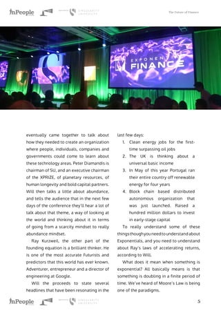 The Future of Finance
5
eventually came together to talk about
how they needed to create an organization
where people, individuals, companies and
governments could come to learn about
these technology areas. Peter Diamandis is
chairman of SU, and an executive chairman
of the XPRIZE, of planetary resources, of
human longevity and bold capital partners.
Will then talks a little about abundance,
and tells the audience that in the next few
days of the conference they’ll hear a lot of
talk about that theme, a way of looking at
the world and thinking about it in terms
of going from a scarcity mindset to really
abundance mindset.
Ray Kurzweil, the other part of the
founding equation is a brilliant thinker. He
is one of the most accurate Futurists and
predictors that this world has ever known.
Adventurer, entrepreneur and a director of
engineering at Google.
Will the proceeds to state several
headlines that have been resonating in the
last few days:
1.	 Clean energy jobs for the first-
time surpassing oil jobs
2.	 The UK is thinking about a
universal basic income
3.	 In May of this year Portugal ran
their entire country off renewable
energy for four years
4.	 Block chain based distributed
autonomous organization that
was just launched. Raised a
hundred million dollars to invest
in early-stage capital
To really understand some of these
things though you need to understand about
Exponentials, and you need to understand
about Ray’s laws of accelerating returns,
according to Will.
What does it mean when something is
exponential? All basically means is that
something is doubling in a finite period of
time. We’ve heard of Moore’s Law is being
one of the paradigms.
 