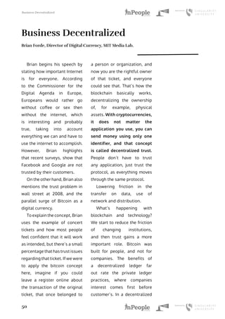 Business Decentralized
50
Business Decentralized
Brian Forde, Director of Digital Currency, MIT Media Lab.
Brian begins his speech by
stating how important Internet
is for everyone. According
to the Commissioner for the
Digital Agenda in Europe,
Europeans would rather go
without coffee or sex then
without the internet, which
is interesting and probably
true, taking into account
everything we can and have to
use the internet to accomplish.
However, Brian highlights
that recent surveys, show that
Facebook and Google are not
trusted by their customers.
On the other hand, Brian also
mentions the trust problem in
wall street at 2008, and the
parallel surge of Bitcoin as a
digital currency.
To explain the concept, Brian
uses the example of concert
tickets and how most people
feel confident that it will work
as intended, but there’s a small
percentage that has trust issues
regarding that ticket. If we were
to apply the bitcoin concept
here, imagine if you could
leave a register online about
the transaction of the original
ticket, that once belonged to
a person or organization, and
now you are the rightful owner
of that ticket, and everyone
could see that. That’s how the
blockchain basically works,
decentralizing the ownership
of, for example, physical
assets. With cryptocurrencies,
it does not matter the
application you use, you can
send money using only one
identifier, and that concept
is called decentralized trust.
People don’t have to trust
any application, just trust the
protocol, as everything moves
through the same protocol.
Lowering friction in the
transfer on data, use of
network and distribution.
What’s happening with
blockchain and technology?
We start to reduce the friction
of changing institutions,
and then trust gains a more
important role. Bitcoin was
built for people, and not for
companies. The benefits of
a decentralized ledger far
out rate the private ledger
practices, where companies
interest comes first before
customer’s. In a decentralized
 