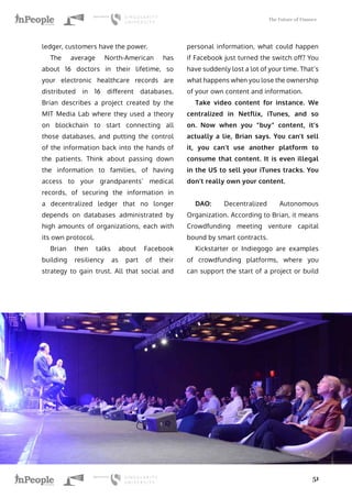 The Future of Finance
51
ledger, customers have the power.
The average North-American has
about 16 doctors in their lifetime, so
your electronic healthcare records are
distributed in 16 different databases.
Brian describes a project created by the
MIT Media Lab where they used a theory
on blockchain to start connecting all
those databases, and putting the control
of the information back into the hands of
the patients. Think about passing down
the information to families, of having
access to your grandparents’ medical
records, of securing the information in
a decentralized ledger that no longer
depends on databases administrated by
high amounts of organizations, each with
its own protocol.
Brian then talks about Facebook
building resiliency as part of their
strategy to gain trust. All that social and
personal information, what could happen
if Facebook just turned the switch off? You
have suddenly lost a lot of your time. That’s
what happens when you lose the ownership
of your own content and information.
Take video content for instance. We
centralized in Netflix, iTunes, and so
on. Now when you “buy” content, it’s
actually a lie, Brian says. You can’t sell
it, you can’t use another platform to
consume that content. It is even illegal
in the US to sell your iTunes tracks. You
don’t really own your content.
DAO: Decentralized Autonomous
Organization. According to Brian, it means
Crowdfunding meeting venture capital
bound by smart contracts.
Kickstarter or Indiegogo are examples
of crowdfunding platforms, where you
can support the start of a project or build
 