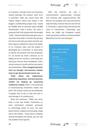 Business Decentralized
52
of a product, and get some non-monetary
reward (perhaps the product itself once
it launches). DAO has raised more 168
million dollars which now makes it the
biggest crowdfunding project ever, raised
by 20,000 with an estimate about 10,000
shareholders. How it works: You have a
proposal that from anyone who has bought
“ether” (shares) which basically gives you a
vote (the more ether or shares that you buy
the more votes that you have) and then you
have vigorous debate for about two weeks
or so, investors vote, and the project is
developed by a contractor or third party
to deliver this product that was proposed.
It’s all bound by smart contracts so its
highly secure for investors, and finally you
have your revenue share breakdown, and a
certain amount of profit will be returned to
the shareholders. This is happening faster
than we thought, and business models
start to get decentralized sooner too.
Think about the implications
regarding regulations, and how business
models are shaping up, surpassing
traditional models. What is the potential
of decentralizing investment model into
ether? All money raised can be withdrawn
if people vote to do so, they still own it,
and manage it as a democracy.
Brian the continues: “When you don’t
have a trust law model, institutions, or
even centralized computer protocols
or technology whom to trust, not even
governments, cryptocurrencies play a huge
role in the market…” If you have a company
spread throughout the world, you can see
the problem much quicker.
With the Internet, we saw a
communication exponentially increase
and similarly with cryptocurrencies like
Bitcoin, for example, we’ll see transactions
exponentially increase because we will do
it frictionless, significantly decreasing the
costs of transactions. “Eventually, says
Brian, we might say Europeans would
rather go without coffee or sex than without
Blockchain for the trust they get…”
PARA PROFUNDIZAR
RECOMENDAMOS
VIDEO CHARLA
https://www.youtube.com/
watch?v=SyGQhzjxg7c
HERRAMIENTAS
https://deepmind.com/
http://icg.citi.com/icg/citi_research/index.
jsp
https://www.lendingclub.com/
 