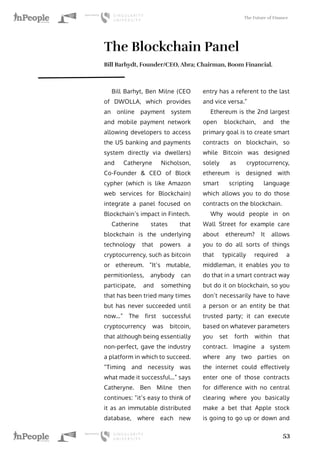 The Future of Finance
53
The Blockchain Panel
Bill Barhydt, Founder/CEO, Abra; Chairman, Boom Financial.
Bill Barhyt, Ben Milne (CEO
of DWOLLA, which provides
an online payment system
and mobile payment network
allowing developers to access
the US banking and payments
system directly via dwellers)
and Catheryne Nicholson,
Co-Founder & CEO of Block
cypher (which is like Amazon
web services for Blockchain)
integrate a panel focused on
Blockchain’s impact in Fintech.
Catherine states that
blockchain is the underlying
technology that powers a
cryptocurrency, such as bitcoin
or ethereum. “It’s mutable,
permitionless, anybody can
participate, and something
that has been tried many times
but has never succeeded until
now…” The first successful
cryptocurrency was bitcoin,
that although being essentially
non-perfect, gave the industry
a platform in which to succeed.
“Timing and necessity was
what made it successful…” says
Catheryne. Ben Milne then
continues: “it’s easy to think of
it as an immutable distributed
database, where each new
entry has a referent to the last
and vice versa.”
Ethereum is the 2nd largest
open blockchain, and the
primary goal is to create smart
contracts on blockchain, so
while Bitcoin was designed
solely as cryptocurrency,
ethereum is designed with
smart scripting language
which allows you to do those
contracts on the blockchain.
Why would people in on
Wall Street for example care
about ethereum? It allows
you to do all sorts of things
that typically required a
middleman, it enables you to
do that in a smart contract way
but do it on blockchain, so you
don’t necessarily have to have
a person or an entity be that
trusted party; it can execute
based on whatever parameters
you set forth within that
contract. Imagine a system
where any two parties on
the internet could effectively
enter one of those contracts
for difference with no central
clearing where you basically
make a bet that Apple stock
is going to go up or down and
 