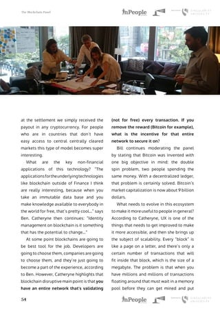 The Blockchain Panel
54
at the settlement we simply received the
payout in any cryptocurrency. For people
who are in countries that don’t have
easy access to central centrally cleared
markets this type of model becomes super
interesting.
What are the key non-financial
applications of this technology? “The
applicationsfortheunderlyingtechnologies
like blockchain outside of Finance I think
are really interesting, because when you
take an immutable data base and you
make knowledge available to everybody in
the world for free, that’s pretty cool…” says
Ben. Catheryne then continues: “Identity
management on blockchain is it something
that has the potential to change…”
At some point blockchains are going to
be best tool for the job. Developers are
going to choose them, companies are going
to choose them, and they’re just going to
become a part of the experience, according
to Ben. However, Catheryne highlights that
blockchain disruptive main point is that you
have an entire network that’s validating
(not for free) every transaction. If you
remove the reward (Bitcoin for example),
what is the incentive for that entire
network to secure it on?
Bill continues moderating the panel
by stating that Bitcoin was invented with
one big objective in mind: the double
spin problem, two people spending the
same money. With a decentralized ledger,
that problem is certainly solved. Bitcoin’s
market capitalization is now about 9 billion
dollars.
What needs to evolve in this ecosystem
to make it more useful to people in general?
According to Catheryne, UX is one of the
things that needs to get improved to make
it more accessible, and then she brings up
the subject of scalability. Every “block” is
like a page on a letter, and there’s only a
certain number of transactions that will
fit inside that block, which is the size of a
megabyte. The problem is that when you
have millions and millions of transactions
floating around that must wait in a memory
pool before they can get mined and put
 