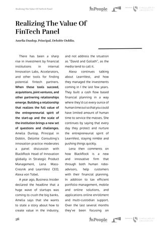 Realizing The Value Of FinTech Panel
56
Realizing The Value Of
FinTech Panel
Amelia Dunlop, Principal, Deloitte Doblin.
There has been a sharp
rise in investment by financial
institutions in internal
Innovation Labs, Accelerators,
and other tools for finding
potential fintech partners.
When these tools succeed,
acquisitions, joint ventures, and
other partnering relationships
emerge. Building a relationship
that realizes the full value of
the entrepreneurial spirit of
the start-up and the scale of
the institution brings a new set
of questions and challenges.
Amelia Dunlop, Principal in
Doblin, Deloitte Consulting’s
innovation practice moderates
a panel discussion with
BlackRock Head of Innovation
globally in Strategic Product
Management, Lena Mass-
Cresnik and LearnVest CEO,
Alexa von Tobel.
A year ago, Business Insider
declared the headline that a
huge wave of startups was
coming to crush the big banks.
Amelia says that she wants
to state a story about how to
create value in the industry,
and not address the situation
as “David and Goliath”, as the
media tend to call it.
Alexa continues talking
about LearnVest, and how
they managed the investments
coming in I the last few years.
They built a cash flow based
financial planning in a way
where they’d cut every ounce of
humantimeoutsothatyoucould
have limited amount of human
time to service the masses. She
continues by saying that every
day they protect and nurture
the entrepreneurial spirit of
LearnVest, staying nimble and
pushing things quickly.
Lena then comments on
how BlackRock is a new
and innovative firm that
through both human robo-
advisors, help customers
with their financial planning.
In addition to tax efficient
portfolio management, mobile
and online solutions, and
applications online enrollment
and multi-custodian support.
Over the last several months
they’ve been focusing on
 