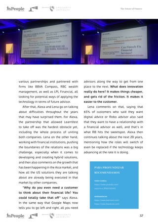 The Future of Finance
57
various partnerships and partnered with
firms like BBVA Compass, RBC wealth
management, as well as LPL Financial, all
looking for potential ways of applying the
technology in terms of future advisor.
After that, Alexa and Lena go on talking
about difficulties throughout the years
that may have surprised them. For Alexa,
the partnership that allowed LearnVest
to take off was the hardest obstacle yet,
including the whole process of uniting
both companies. Lena on the other hand,
working with financial institutions, pushing
the boundaries of the relations was a big
challenge, especially when it comes to
developing and creating hybrid solutions,
and then also comments on the growth that
has been happening in the Asia market, and
how all the US solutions they are talking
about are already being executed in that
market by other companies.
“Why do you even need a customer
to think about their financial life? You
could totally take that off” says Alexa.
In the same way that Google Maps now
tells you to go left and right, all you need
advisors along the way to get from one
place to the next. What does innovation
really do here? It makes things cheaper,
and gets rid of the friction. It makes it
easier to the customer.
Lena comments on that, saying that
65% of customers who said they want
digital advice or Robo advisor also said
that they want to have a relationship with
a financial advisor as well, and that’s in
what RB hits the sweetspot. Alexa then
continues talking about the next 20 years,
mentioning how the roles will switch of
even be replaced if the technology keeps
advancing at the rate it is doing.
PARA PROFUNDIZAR
RECOMENDAMOS
VIDEO CHARLA
https://www.youtube.com/
watch?v=L3PNSYDDHFE
HERRAMIENTAS
https://www.learnvest.com/
https://www.blackrock.com/
 