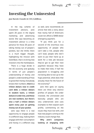 Investing the Uninvested
58
Investing the Uninvested
Jane Barratt, Founder & CEO, GoldBean.
In the big scheme of
investment advisors, Jane
spent 20 years in the digital
marketing and advertising
world. She says becoming an
investment advisor is a little
penance for those 20 years of
taking money out of people’s
pockets, but she thinks there
is a much bigger thought,
highlighting the mission with
Gold Bean, that is to bring new
investors into the marketplace.
There is a huge divide in
the US economy and globally
in terms of just people’s
understanding of money and
people’s understanding of how
to grow their money. Everybody
knows their numbers; there’s a
trillion dollars now in credit
card debt, a trillion dollars
in student loans, a trillion
dollars in order line, and these
are real numbers, but there’s
also a half a trillion dollars
spent every year on getting
money out of your pocket.
Jane says there is a real
opportunity to engage people
in a different way, making them
engage with their consumption
and money in a different way
as well. Jane recommends an
article that tells a story about
how nearly half of Americans
could not afford a $400-dollar
emergency payment.
“If you think just for a
second of the enormous loss
opportunity of people who
can’t take a risk, people who
can’t lead, people who don’t
want to put their hand up at
work for a new job because
they’ve got to get their next
paycheck because they have
to make their bills; if half the
population is struggling and
not being able to live up to the
huge potential, what does that
actually mean for the future of
the economy?”
Jane then goes on saying
there are three very distinct
profiles of people: the under
invested, the uninvested and
basically people who are
very underserved. Jane uses
examples to then explain each
profile, commenting on the
issues they must live with, and
how new players coming to the
industry could change that.
Why aren’t companies
looking at engaging with
 