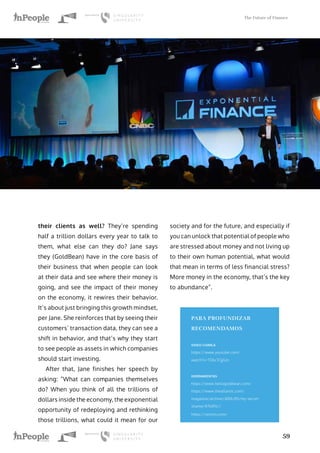 The Future of Finance
59
their clients as well? They’re spending
half a trillion dollars every year to talk to
them, what else can they do? Jane says
they (GoldBean) have in the core basis of
their business that when people can look
at their data and see where their money is
going, and see the impact of their money
on the economy, it rewires their behavior.
It’s about just bringing this growth mindset,
per Jane. She reinforces that by seeing their
customers’ transaction data, they can see a
shift in behavior, and that’s why they start
to see people as assets in which companies
should start investing.
After that, Jane finishes her speech by
asking: “What can companies themselves
do? When you think of all the trillions of
dollars inside the economy, the exponential
opportunity of redeploying and rethinking
those trillions, what could it mean for our
society and for the future, and especially if
you can unlock that potential of people who
are stressed about money and not living up
to their own human potential, what would
that mean in terms of less financial stress?
More money in the economy, that’s the key
to abundance”.
PARA PROFUNDIZAR
RECOMENDAMOS
VIDEO CHARLA
https://www.youtube.com/
watch?v=TDkcTCjjGzs
HERRAMIENTAS
https://www.hellogoldbean.com/
https://www.theatlantic.com/
magazine/archive/2016/05/my-secret-
shame/476415//
https://venmo.com/
 