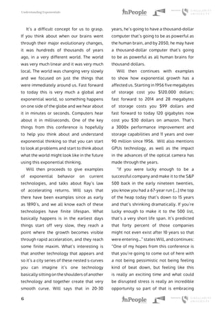 Understanding Exponentials
6
It’s a difficult concept for us to grasp.
If you think about when our brains went
through their major evolutionary changes,
it was hundreds of thousands of years
ago, in a very different world. The world
was very much linear and it was very much
local. The world was changing very slowly
and we focused on just the things that
were immediately around us. Fast forward
to today this is very much a global and
exponential world, so something happens
on one side of the globe and we hear about
it in minutes or seconds. Computers hear
about it in milliseconds. One of the key
things from this conference is hopefully
to help you think about and understand
exponential thinking so that you can start
to look at problems and start to think about
what the world might look like in the future
using this exponential thinking.
Will then proceeds to give examples
of exponential behavior on current
technologies, and talks about Ray’s law
of accelerating returns. Will says that
there have been examples since as early
as 1890’s, and we all know each of these
technologies have finite lifespan. What
basically happens is in the earliest days
things start off very slow, they reach a
point where the growth becomes visible
through rapid acceleration, and they reach
some finite maxim. What’s interesting is
that another technology that appears and
so it’s a city series of these nested s-curves
you can imagine it’s one technology
basically sitting on the shoulders of another
technology and together create that very
smooth curve. Will says that in 20-30
years, he’s going to have a thousand-dollar
computer that’s going to be as powerful as
the human brain, and by 2050, he may have
a thousand-dollar computer that’s going
to be as powerful as all human brains for
thousand dollars.
Will then continues with examples
to show how exponential growth has a
affected us. Starting in 1956 five megabytes
of storage cost you $120.000 dollars;
fast forward to 2014 and 28 megabytes
of storage costs you $99 dollars and
fast forward to today 120 gigabytes now
cost you $30 dollars on amazon. That’s
a 3000x performance improvement and
storage capabilities and 11 years and over
90 million since 1956. Will also mentions
GPUs technology, as well as the impact
in the advances of the optical camera has
made through the years.
“If you were lucky enough to be a
successful company and make it to the S&P
500 back in the early nineteen twenties,
you know you had a 67-year run […] the top
of the heap today that’s down to 15 years
and that’s shrinking dramatically. If you’re
lucky enough to make it to the 500 list,
that’s a very short life span. It’s predicted
that forty percent of those companies
might not even exist after 10 years so that
were entering…” states Will, and continues:
“One of my hopes from this conference is
that you’re going to come out of here with
a not being pessimistic not being feeling
kind of beat down, but feeling like this
is really an exciting time and what could
be disrupted stress is really an incredible
opportunity so part of that is embracing
 