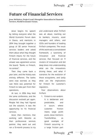 Future of Financial Services
60
Future of Financial Services
Jesse McWaters, Project Lead, Disruptive Innovation in Financial
Services, World Economic Forum.
Jesse begins his speech
by telling everyone what the
World Economic Forum does
in Davos, and mentions in
2014 they brought together a
group of 50 senior financial
services leaders and asked
them about what they thought
Fintech means for the future
of financial services, and the
answer was agreement across
the board: “Banks vs Fintech,
no contest”.
Then they came back a
year later, and the history was
entirely different. The banks
were now worried, as they
saw there was potential for
Fintech to take part from their
operations.
At last, in 2016 they held
the same conference, and the
discussion evolved yet again.
People felt they had figured
out the solution, it was the
opportunity to fix financial
services.
Jesse then mentions that
working with Deloitte as
their professional services
partner, they went out and
ran a 15-month process to try
and understand what FinTech
was all about, reaching out
to bankers, insurers, asset
managers and others, and
CEOs and founders of leading
FinTech companies. The result
of this work was a consolidated
framework; a taxonomy of
innovation and financial
services that focused on 11
clusters of innovation and did
deep dives into understanding
what are the innovations
driving these, and what if
scenarios for the evolution of
those ecosystems, and lastly
what are the implications
for Fintech for customer’s
regulators.
Four observations about
FinTech:
1.	 Fintech is not random.
It is deliberate and
predictable, and
it occurs where
customer friction
meets large profit
pools. Jesse mentions
TransferWise, as
good example of
Fintech occurring in
a large friction part
 