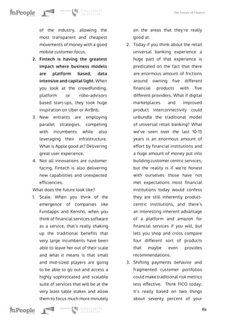 The Future of Finance
61
of the industry, allowing the
most transparent and cheapest
movements of money with a good
mobile customer focus.
2.	 Fintech is having the greatest
impact where business models
are platform based, data
intensive and capital light. When
you look at the crowdfunding,
platform or robo-advisors
based start-ups, they took huge
inspiration on Uber or AirBnb.
3.	 New entrants are employing
parallel strategies, competing
with incumbents while also
leveraging their infrastructure.
What is Apple good at? Delivering
great user experience.
4.	 Not all innovations are customer
facing, Fintech is also delivering
new capabilities and unexpected
efficiencies.
What does the future look like?
1.	 Scale. When you think of the
emergence of companies like
Fundapps and Kensho, when you
think of financial services software
as a service, that’s really shaking
up the traditional benefits that
very large incumbents have been
able to leave her out of their scale
and what it means is that small
and mid-sized players are going
to be able to go out and access a
highly sophisticated and scalable
suite of services that will be at the
very least table stakes and allow
them to focus much more minutely
on the areas that they’re really
good at.
2.	 Today if you think about the retail
universal banking experience a
huge part of that experience is
predicated on the fact that there
are enormous amount of frictions
around owning five different
financial products with five
different providers. What if digital
marketplaces and improved
product interconnectivity could
unbundle the traditional model
of universal retail banking? What
we’ve seen over the last 10-15
years is an enormous amount of
effort by financial institutions and
a huge amount of money put into
building customer centric services,
but the reality is if we’re honest
with ourselves those have not
met expectations most financial
institutions today would confess
they are still inherently product-
centric institutions, and there’s
an interesting inherent advantage
of a platform and amazon for
financial services if you will, but
lets you shop and cross compare
four different sort of products
that maybe even provides
recommendations.
3.	 Shifting payments behavior and
fragmented customer portfolios
could make traditional risk metrics
less effective. Think FICO today;
it’s really based on two things
about seventy percent of your
 