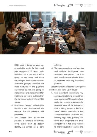 Future of Financial Services
62
FICO score is based on your use
of available credit facilities and
your repayment of those credit
facilities, but in the future, we’re
going to see more and more
fracturing of those credit facilities
and we’re going to see more and
more fracturing of the payment
experience as well it’s going to
make it more and more difficult for
traditional players to pull together
the right information in those FICO
scores.
4.	 Distributed ledger technologies
like blockchain could dramatically
reshape financial products and
processes.
5.	 The trusted and established
position of financial institutions
could allow them to deploy
identity-as-a-service as a core
offering.
6.	 Theemergenceofmachinelearning
and artificial intelligence may
automate unexpected practices
with transformative effects. Think
AI networks detecting fraudulent
patterns.
Jesse finishes his speech by stating three
questions that came up in Davos:
1.	 Can incumbent institutions rely
on regulators to help protect their
core businesses? Regulators have
really start to become aware of the
potential value of the innovation
that is being driven in FinTech.
There’s been a realization across
a large number of consumer and
security regulators globally that
know it has the potential to drive
competition, it has the potential
to improve customer services and
 