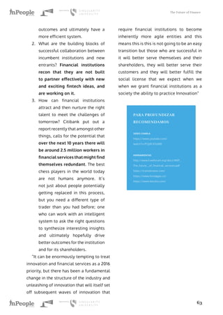 The Future of Finance
63
outcomes and ultimately have a
more efficient system.
2.	 What are the building blocks of
successful collaboration between
incumbent institutions and new
entrants? Financial institutions
recon that they are not built
to partner effectively with new
and exciting fintech ideas, and
are working on it.
3.	 How can financial institutions
attract and then nurture the right
talent to meet the challenges of
tomorrow? Citibank put out a
report recently that amongst other
things, calls for the potential that
over the next 10 years there will
be around 2.5 million workers in
financial services that might find
themselves redundant. The best
chess players in the world today
are not humans anymore. It’s
not just about people potentially
getting replaced in this process,
but you need a different type of
trader than you had before; one
who can work with an intelligent
system to ask the right questions
to synthesize interesting insights
and ultimately hopefully drive
better outcomes for the institution
and for its shareholders.
“It can be enormously tempting to treat
innovation and financial services as a 2016
priority, but there has been a fundamental
change in the structure of the industry and
unleashing of innovation that will itself set
off subsequent waves of innovation that
require financial institutions to become
inherently more agile entities and this
means this is this is not going to be an easy
transition but those who are successful in
it will better serve themselves and their
shareholders, they will better serve their
customers and they will better fulfill the
social license that we expect when we
when we grant financial institutions as a
society the ability to practice Innovation”
PARA PROFUNDIZAR
RECOMENDAMOS
VIDEO CHARLA
https://www.youtube.com/
watch?v=PI3yRi3OoW0
HERRAMIENTAS
http://www3.weforum.org/docs/WEF_
The_future__of_financial_services.pdf
https://transferwise.com/
https://www.fundapps.co/
https://www.kensho.com/
 