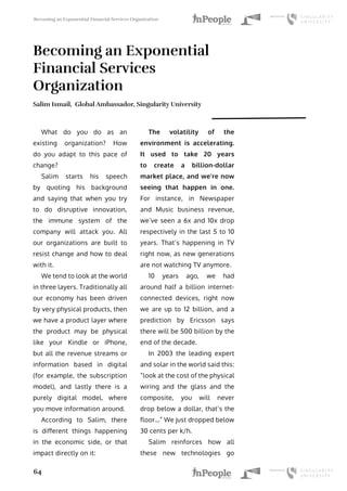 Becoming an Exponential Financial Services Organization
64
Becoming an Exponential
Financial Services
Organization
Salim Ismail, Global Ambassador, Singularity University
What do you do as an
existing organization? How
do you adapt to this pace of
change?
Salim starts his speech
by quoting his background
and saying that when you try
to do disruptive innovation,
the immune system of the
company will attack you. All
our organizations are built to
resist change and how to deal
with it.
We tend to look at the world
in three layers. Traditionally all
our economy has been driven
by very physical products, then
we have a product layer where
the product may be physical
like your Kindle or iPhone,
but all the revenue streams or
information based in digital
(for example, the subscription
model), and lastly there is a
purely digital model, where
you move information around.
According to Salim, there
is different things happening
in the economic side, or that
impact directly on it:
The volatility of the
environment is accelerating.
It used to take 20 years
to create a billion-dollar
market place, and we’re now
seeing that happen in one.
For instance, in Newspaper
and Music business revenue,
we’ve seen a 6x and 10x drop
respectively in the last 5 to 10
years. That’s happening in TV
right now, as new generations
are not watching TV anymore.
10 years ago, we had
around half a billion internet-
connected devices, right now
we are up to 12 billion, and a
prediction by Ericsson says
there will be 500 billion by the
end of the decade.
In 2003 the leading expert
and solar in the world said this:
“look at the cost of the physical
wiring and the glass and the
composite, you will never
drop below a dollar, that’s the
floor…” We just dropped below
30 cents per k/h.
Salim reinforces how all
these new technologies go
 