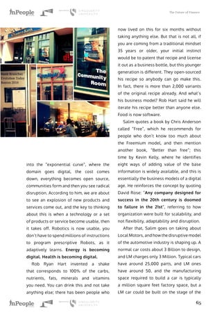 The Future of Finance
65
into the “exponential curve”, where the
domain goes digital, the cost comes
down, everything becomes open source,
communities form and then you see radical
disruption. According to him, we are about
to see an explosion of new products and
services come out, and the key to thinking
about this is when a technology or a set
of products or service become usable, then
it takes off. Robotics is now usable, you
don’t have to spend millions of instructions
to program prescriptive Robots, as it
adaptively learns. Energy is becoming
digital. Health is becoming digital.
Rob Ryan Hart invented a shake
that corresponds to 100% of the carbs,
nutrients, fats, minerals and vitamins
you need. You can drink this and not take
anything else; there has been people who
now lived on this for six months without
taking anything else. But that is not all, if
you are coming from a traditional mindset
35 years or older, your initial instinct
would be to patent that recipe and license
it out as a business bottle, but this younger
generation is different. They open-sourced
his recipe so anybody can go make this.
In fact, there is more than 2,000 variants
of the original recipe already. And what’s
his business model? Rob Hart said he will
iterate his recipe better than anyone else.
Food is now software.
Salim quotes a book by Chris Anderson
called “Free”, which he recommends for
people who don’t know too much about
the Freemium model, and then mention
another book, “Better than free”; this
time by Kevin Kelly, where he identifies
eight ways of adding value of the base
information is widely available, and this is
essentially the business models of a digital
age. He reinforces the concept by quoting
David Rose: “Any company designed for
success in the 20th century is doomed
to failure in the 21st”, referring to how
organization were built for scalability, and
not flexibility, adaptability and disruption.
After that, Salim goes on taking about
Local Motors, and how the disruptive model
of the automotive industry is shaping up. A
normal car costs about 3 Billion to design,
and LM charges only 3 Million. Typical cars
have around 25,000 parts, and LM ones
have around 50, and the manufacturing
space required to build a car is typically
a million square feet factory space, but a
LM car could be built on the stage of the
 