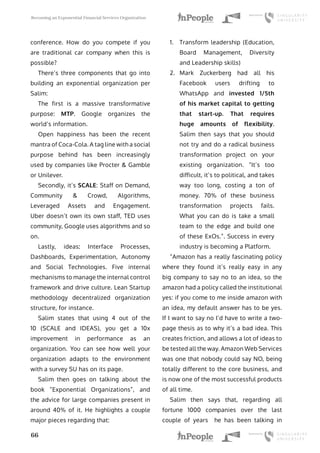 Becoming an Exponential Financial Services Organization
66
conference. How do you compete if you
are traditional car company when this is
possible?
There’s three components that go into
building an exponential organization per
Salim:
The first is a massive transformative
purpose: MTP. Google organizes the
world’s information.
Open happiness has been the recent
mantra of Coca-Cola. A tag line with a social
purpose behind has been increasingly
used by companies like Procter & Gamble
or Unilever.
Secondly, it’s SCALE: Staff on Demand,
Community & Crowd, Algorithms,
Leveraged Assets and Engagement.
Uber doesn’t own its own staff, TED uses
community, Google uses algorithms and so
on.
Lastly, ideas: Interface Processes,
Dashboards, Experimentation, Autonomy
and Social Technologies. Five internal
mechanisms to manage the internal control
framework and drive culture. Lean Startup
methodology decentralized organization
structure, for instance.
Salim states that using 4 out of the
10 (SCALE and IDEAS), you get a 10x
improvement in performance as an
organization. You can see how well your
organization adapts to the environment
with a survey SU has on its page.
Salim then goes on talking about the
book “Exponential Organizations”, and
the advice for large companies present in
around 40% of it. He highlights a couple
major pieces regarding that:
1.	 Transform leadership (Education,
Board Management, Diversity
and Leadership skills)
2.	 Mark Zuckerberg had all his
Facebook users drifting to
WhatsApp and invested 1/5th
of his market capital to getting
that start-up. That requires
huge amounts of flexibility.
Salim then says that you should
not try and do a radical business
transformation project on your
existing organization. “It’s too
difficult, it’s to political, and takes
way too long, costing a ton of
money. 70% of these business
transformation projects fails.
What you can do is take a small
team to the edge and build one
of these ExOs.”. Success in every
industry is becoming a Platform.
“Amazon has a really fascinating policy
where they found it’s really easy in any
big company to say no to an idea, so the
amazon had a policy called the institutional
yes: if you come to me inside amazon with
an idea, my default answer has to be yes.
If I want to say no I’d have to write a two-
page thesis as to why it’s a bad idea. This
creates friction, and allows a lot of ideas to
be tested all the way. Amazon Web Services
was one that nobody could say NO, being
totally different to the core business, and
is now one of the most successful products
of all time.
Salim then says that, regarding all
fortune 1000 companies over the last
couple of years he has been talking in
 