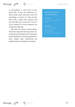 The Future of Finance
67
or participating in some kind of way,
about 80% of them are operating in a
denial mode, where they don’t know this
technology is coming or if they do they
don’t think it affects their industry, and
the other 20% have “some idea”. 15 out of
20 do nothing. 5% of big companies are
thinking the right way.
Why does the immune system deliver
this kind of response? Salim says that it is a
fundamental new model and no one knows
how to implement it. How the organizations
were created keep conditioning the
implementation of disruptive innovation.
PARA PROFUNDIZAR
RECOMENDAMOS
VIDEO CHARLA
https://www.youtube.com/watch?v=_Y-
O6xj-pb0
HERRAMIENTAS
http://exponentialorgs.com/
https://localmotors.com/
https://www.ted.com/
http://kk.org/thetechnium/better-than-fre/
 
