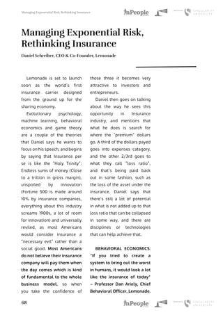 Managing Exponential Risk, Rethinking Insurance
68
Managing Exponential Risk,
Rethinking Insurance
Daniel Schreiber, CEO & Co-Founder, Lemonade
Lemonade is set to launch
soon as the world’s first
insurance carrier designed
from the ground up for the
sharing economy.
Evolutionary psychology,
machine learning, behavioral
economics and game theory
are a couple of the theories
that Daniel says he wants to
focus on his speech, and begins
by saying that Insurance per
se is like the “Holy Trinity”:
Endless sums of money (Close
to a trillion in gross margin),
unspoiled by innovation
(Fortune 500 is made around
10% by insurance companies,
everything about this industry
screams 1900s, a lot of room
for innovation) and universally
reviled, as most Americans
would consider insurance a
“necessary evil” rather than a
social good. Most Americans
do not believe their insurance
company will pay them when
the day comes which is kind
of fundamental to the whole
business model, so when
you take the confidence of
those three it becomes very
attractive to investors and
entrepreneurs.
Daniel then goes on talking
about the way he sees this
opportunity in Insurance
industry, and mentions that
what he does is search for
where the “premium” dollars
go. A third of the dollars payed
goes into expenses category,
and the other 2/3rd goes to
what they call “loss ratio”,
and that’s being paid back
out in some fashion, such as
the loss of the asset under the
insurance. Daniel says that
there’s still a lot of potential
in what is not added up to that
loss ratio that can be collapsed
in some way, and there are
disciplines or technologies
that can help achieve that.
BEHAVIORAL ECONOMICS:
“If you tried to create a
system to bring out the worst
in humans, it would look a lot
like the insurance of today”
– Professor Dan Ariely, Chief
Behavioral Officer, Lemonade.
 