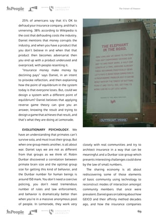 The Future of Finance
69
25% of americans say that it’s OK to
defraud your insurance company, and that’s
unnerving. 38% according to Wikipedia is
the cost that defrauding costs the industry.
Daniel mentions that money corrupts the
industry, and when you have a product that
you don’t believe in and when that that
product then becomes adversarial then
you end up with a product underused and
overpriced, with people resenting it.
“Insurance money make money by
declining pays” says Daniel, in an intent
to provoke reflection, and then explaining
how the point of equilibrium in the system
today is that everyone loses. But, could we
design a system with a different point of
equilibrium? Daniel believes that applying
reverse game theory can give you an
answer, knowing the result and trying to
design a game that achieves that result, and
that’s what they are doing at Lemonade.
EVOLUTIONARY PSYCHOLOGY. We
have an understanding that primates can’t
survive solo, and must trust their group. But
when one group meets another, is all about
war. Daniel says we are not as different
from that groups as we think of. Robin
Dunbar discovered a correlation between
primate brain size and the optimal group
size for getting this kind of behavior, and
the Dunbar number for human beings is
around 150 mark. You don’t need a coercive
policing, you don’t need tremendous
number of rules and law enforcement,
and behavior is dramatically better than
when you’re in a massive anonymous pool
of people. In Lemonade, they work very
closely with real communities and try to
architect insurance in a way that can be
meaningful and a Dunbar size group which
presents interesting challenges could done
by the law of small numbers.
The sharing economy is all about
rediscovering some of those elements
of basic community using technology to
reconstruct modes of interaction amongst
community members that once were
prevalent. Daniel goes on talking about how
GEICO and their affinity method decades
ago, and how the insurance companies
 