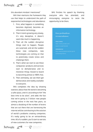 The Future of Finance
7
this abundant mindset I mentioned”
Will then mentions the framework they
use that helps to understand the path of
exponential technologies and abundance:
1.	 First, what happens is something
becomes digitized, becomes an
information technology.
2.	 Then it starts growing very slowly,
it’s very deceptive, it doesn’t
seem like much is happening.
3.	 Then all the sudden disruptive
things start to happen. People
are surprised, and all the sudden
these new companies, new
technologies are coming on that
to potentially create stress and
challenge them.
4.	 That’s when we start to see these
companies’ products and services
start to dematerialize and to
monetize things moved to board
to becoming almost or 100% free.
5.	 Then ultimately, we see them get
democratize and readily available
to everyone.
Will completes the idea by showing
statistics about how the world is becoming
a safer place, and it’s according to him “the
best time to be alive”, and adds the fact
that we’re going to 3 billion new people
coming online in the next few years, so
almost a doubling of the number of brains
that are out there that are harnessing the
internet will be contributing to the solution
of world’s problems creating companies.
It’s really going to be an extraordinary
time. All of a sudden, you’ll start to see lots
of new customers for new companies.
Will finishes his speech by thanking
everyone who has attended, and
encouraging everyone to seize the
opportunity to be there.
Para profundizar,
recomendamos:
VIDEO CHARLA
https://www.youtube.com/
watch?v=2n6JO7KvHvM
HERRAMIENTAS
http://www.kurzweilai.net/the-law-of-
accelerating-returns
 