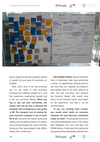 Managing Exponential Risk, Rethinking Insurance
70
had to made the decision between affinity
or growth. Do you want 25 customers, or
25,000?
Well, that’s true in the old economy
but it’s not really in new economy.
Facebook has 1.6billion people on it, and
has experience exponential growth buy
it has not sacrificed affinity. When you
log in, you see your community, the
reason that can do that is because the
marginal cost of spawning a new group
is $0; The marginal cost of setting for
your insurance company is not so much
$0 at all. Insurance has grown by diluting
affinity and by getting millions of masses
and a strange people into a pool and then
having all their psychological side effects
impact that “community”.
COLLAPSING FRAUD. Daniel comments
that in Lemonade, they have performed
a series of experiments working hard to
see how they can integrate the behavior
that people have in all other spheres of
their life into insurance, and measure
the financial impact that would have
terms of the financial impact and impact
on the experience, and how it can be
transformative.
“If you are starting from scratch,
you would never build an insurance
company the way insurance companies
today are built”. Encyclopedia Britannica
encountered Wikipedia, and it’s not simply
that Wikipedia cost zero and they cost
$1,000 dollars, if both were the same price
you would still use Wikipedia, and that is an
 