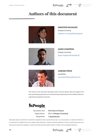 Authors of this document
72
The Future of Finance.
2017 © InPeople Consulting.
© MatiasSicardi
Documents from
Digital Edition
Designed by
Reservados todos los derechos. No se permite la reproducción total o parcial de esta obra, ni su incorporación a un sistema informático, ni
su transmisión en cualquier forma o por cualquier medio (electrónico, mecánico, fotocopia, grabación u otros) sin autorización previa y por
escrito de los titulares del copyright. La infracción de dichos derechos puede constituir un delito contra la propiedad intelectual.
SEBASTIÁN INCHAUSPE
InPeople Consulting
sebastian.inchauspe@inpeople.biz
GUIDO CHIAPPERO
InPeople Consulting
guido.chiappero@inpeople.biz
LORENZO PREVE
UpsideRisks
lorenzopreve@upsiderisks.com
Authors of this document
The content on this document was based and/or contains specific ideas and subjects that
were presented by specialists on the field during the Exponential Finance 2016 Conference,
organized by Singularity University
 