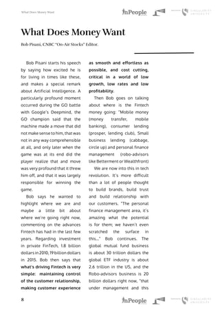 What Does Money Want
8
What Does Money Want
Bob Pisani, CNBC “On-Air Stocks” Editor.
Bob Pisani starts his speech
by saying how excited he is
for living in times like these,
and makes a special remark
about Artificial Intelligence. A
particularly profound moment
occurred during the GO battle
with Google’s Deepmind, the
GO champion said that the
machine made a move that did
not make sense to him, that was
not in any way comprehensible
at all, and only later when the
game was at its end did the
player realize that and move
was very profound that it threw
him off, and that it was largely
responsible for winning the
game.
Bob says he wanted to
highlight where we are and
maybe a little bit about
where we’re going right now,
commenting on the advances
Fintech has had in the last few
years. Regarding investment
in private FinTech, 1.8 billion
dollars in 2010, 19 billion dollars
in 2015. Bob then says that
what’s driving Fintech is very
simple: maintaining control
of the customer relationship,
making customer experience
as smooth and effortless as
possible, and cost cutting,
critical in a world of low
growth, low rates and low
profitability.
Then Bob goes on talking
about where is the Fintech
money going: “Mobile money
(money transfer, mobile
banking), consumer lending
(prosper, lending club), Small
business lending (cabbage,
circle up) and personal finance
management (robo-advisors
like Betterment or Wealthfront)
We are now into this in tech
revolution. It’s more difficult
than a lot of people thought
to build brands, build trust
and build relationship with
our customers. “The personal
finance management area, it’s
amazing what the potential
is for them; we haven’t even
scratched the surface in
this…” Bob continues. The
global mutual fund business
is about 30 trillion dollars the
global ETF industry is about
2.6 trillion in the US, and the
Robo-advisors business is 20
billion dollars right now, “that
under management and this
 
