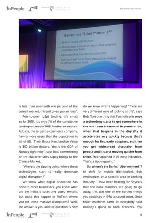 The Future of Finance
9
is less than one-tenth one percent of the
current market, this just gives you an idea”.
Peer-to-peer (p2p) lending: it’s small
so far 2015. It’s only 7% of the cumulative
lendingvolumesin2018.Anotherexampleis
Alibaba, the largest e-commerce company,
having more users than the population in
all of US. Their Gross Merchandise Value
is 500 billion dollars, “that’s the GDP of
Norway right now”, says Bob, commenting
on the characteristics Alipay brings to the
Chinese Market.
“Where’s the tipping point, where these
technologies start to really dominate
digital disruption?”
We know what digital disruption has
done to other businesses, you know what
did the music’s sales and video rentals,
but could this happen in FinTech where
you get these massive disruptions? Well,
the answer is yes, and the question is how
do we know what’s happening? “There are
very different ways of looking at this”, says
Bob, “but one thing that I’ve noticed is once
a technology starts to get somewhere in
the mid-teens in terms of its penetration,
when that happens in the digitally it
accelerates very quickly because that’s
enough for first early adopters, and then
you get widespread discussion from
people and it starts moving quicker from
there. This happened in all these industries.
That’s a tipping point.“
So, where’s the Banks “Uber moment”?
(A shift for mobile distribution). Bob
emphasizes on a specific area in banking
industry: “I have been hearing for 20 years
that the bank branches are going to go
away, this was one of the earliest things
you could say in 1996 to sound smart. Once
teller machines came in everybody said
nobody’s going to bank branches. You
 