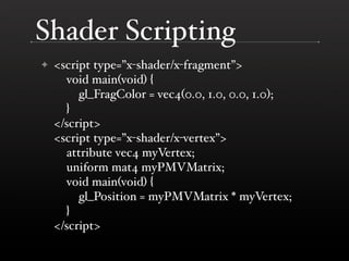 Shader Scripting
    <script type=”x-shader/x-fragment”>
✦
      void main(void) {
         gl_FragColor = vec4(0.0, 1.0, 0.0, 1.0);
      }
    </script>
    <script type=”x-shader/x-vertex”>
      attribute vec4 myVertex;
      uniform mat4 myPMVMatrix;
      void main(void) {
         gl_Position = myPMVMatrix * myVertex;
      }
    </script>
