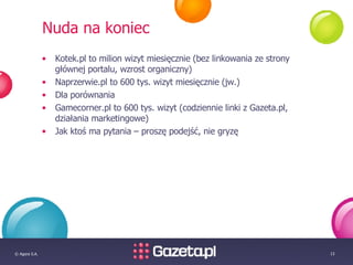 Nuda na koniec Kotek.pl to milion wizyt miesięcznie (bez linkowania ze strony głównej portalu, wzrost organiczny) Naprzerwie.pl to 600 tys. wizyt miesięcznie (jw.) Dla porównania Gamecorner.pl to 600 tys. wizyt (codziennie linki z Gazeta.pl, działania marketingowe) Jak ktoś ma pytania – proszę podejść, nie gryzę 