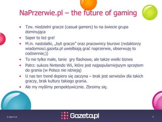 NaPrzerwie.pl – the future of gaming Tzw. niedzielni gracze (casual gamers) to na świecie grupa dominująca Saper to też gra! M.in. nastolatki, „byli gracze” oraz pracownicy biurowi (redaktorzy wiadomosci.gazeta.pl uwielbiają grać naprzerwie, obserwuję to codziennie;)) To nie tylko małe, tanie  gry flashowe, ale także wielki biznes Patrz: sukces Nintendo Wii, które jest najpopularniejszym sprzętem do grania (w Polsce nie istnieją) U nas ten trend dopiero się zaczyna – brak jest serwisów dla takich graczy, brak kultury takiego grania.  Ale my myślimy perspektywicznie. Zbroimy się. 