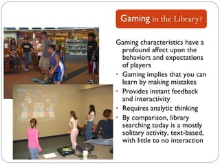 Gaming characteristics have a profound affect upon the behaviors and expectations of players Gaming implies that you can learn by making mistakes Provides instant feedback and interactivity Requires analytic thinking By comparison, library searching today is a mostly solitary activity, text-based, with little to no interaction 