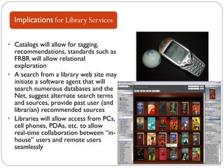 Catalogs will allow for tagging, recommendations, standards such as FRBR will allow relational exploration A search from a library web site may initiate a software agent that will search numerous databases and the Net, suggest alternate search terms and sources, provide past user (and librarian) recommended sources Libraries will allow access from PCs, cell phones, PDAs, etc. to allow  real-time collaboration between “in-house” users and remote users seamlessly 