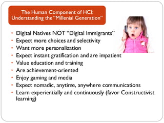 Digital Natives NOT “Digital Immigrants” Expect more choices and selectivity Want more personalization Expect instant gratification and are impatient Value education and training Are achievement-oriented Enjoy gaming and media Expect nomadic, anytime, anywhere communications Learn experientially and continuously (favor Constructivist learning) 
