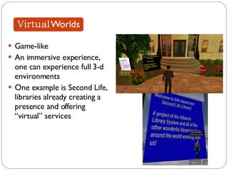 Game-like An immersive experience, one can experience full 3-d environments One example is Second Life, libraries already creating a presence and offering “virtual” services 