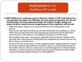 In 2003 Holliday and Li conducted a study to determine whether the ISP model held up for a new generation of students, the Millennials, who have extensive experience with the web and technology. The study questioned whether the students’ thoughts, feelings, and actions during the research process changed because of their experience with the web. Millennials expect research to be easy and feel they can be independent in the process.  They do not seek help from librarians and only occasionally from professors or peers.  When they can’t find what they need, they give up and assume that the information  cannot be found. This leads to a new feeling of frustration in the ISP model.  Some students skip steps in the process, especially focus formulation. Students often stop after their initial searches thinking they have completed the research process and fail to choose a particular focus.  Access to full text articles seems to have changed students’ cognitive behavior. Instead of  having to read through material at the library, they can now download material at their desks. They do not have to take notes or read through them to develop themes and ideas, an activity central to a focused research project. Electronic articles enable cutting and pasting, possibly leading to increased plagiarism. 