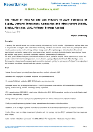 Find Industry reports, Company profiles
ReportLinker                                                                                                       and Market Statistics
                                               >> Get this Report Now by email!



The Future of India Oil and Gas Industry to 2020- Forecasts of
Supply, Demand, Investment, Companies and Infrastructure (Fields,
Blocks, Pipelines, LNG, Refinery, Storage Assets)
Published on June 2011

                                                                                                                                                            Report Summary

Description


OGAnalysis new research service- 'The Future of India Oil and Gas Industry to 2020' provides a comprehensive overview of the India
oil and gas sector, covering the entire value chain of the industry. It analyzes and forecasts each of the oil and gas segments in India
including upstream sector, pipeline, refinery, LNG and storage sectors. The report also gives detailed analysis of investment
opportunities in each sector, highlighting the growth potential and feasibility of projects. It also identifies the key challenges, drivers
and restraints in the country's oil and gas industry and the impact of these metrics on the industry.
The report gives outlook of India production and consumption of crude oil, petroleum products, natural gas and coal to 2020. It also
provides detailed information including operators, owners, location, capacity and production for each of the oil and gas assets.
Company wise and asset wise forecasts along with competitive structure is provided for each segment. Profiles of three major oil and
gas companies and updates the major deals and events in the industry.


Scope


' Supply- Demand forecast of crude oil, natural gas, petroleum products and coal to 2020


' Planned oil and gas projects in upstream, midstream and downstream sectors


' Oil and gas field details- production (2000-2009), location, operator, ownership


' Refineries- primary and secondary capacity outlook (2000-2015), refineries under operation and implementation (complexity,
capacity, location, start up, operator, ownership), refinery expansions


' LNG ' capacity outlook (2000- 2015), trade imports, utilization rates (2000- 2009), operational and planned terminals (location, start
up, operator, ownership and capacity)


' Storage- oil and gas storage capacity outlook (2000-2015), tank farm details under operation and implementation


' Pipeline- crude oil, petroleum product and natural gas pipelines under operation and implementation


' In addition, for all oil and gas segments, information on competitive structure and capacity/production by company is provided


' Profiles of three major oil and gas companies in India along with their business overview, SWOT analysis and financial analysis are
given in detail.


' Latest events in India oil and gas industry from 2009-2011 and their impact on the industry are analyzed in detail.




The Future of India Oil and Gas Industry to 2020- Forecasts of Supply, Demand, Investment, Companies and Infrastructure (Fields, Blocks, Pipelines, LNG, Refinery, St   Page 1/8
orage Assets) (From Slideshare)
 