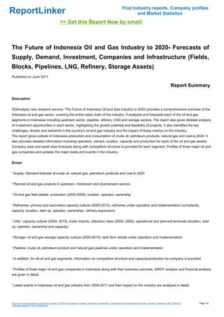 Find Industry reports, Company profiles
ReportLinker                                                                                                      and Market Statistics
                                               >> Get this Report Now by email!



The Future of Indonesia Oil and Gas Industry to 2020- Forecasts of
Supply, Demand, Investment, Companies and Infrastructure (Fields,
Blocks, Pipelines, LNG, Refinery, Storage Assets)
Published on June 2011

                                                                                                                                                           Report Summary

Description


OGAnalysis new research service- 'The Future of Indonesia Oil and Gas Industry to 2020' provides a comprehensive overview of the
Indonesia oil and gas sector, covering the entire value chain of the industry. It analyzes and forecasts each of the oil and gas
segments in Indonesia including upstream sector, pipeline, refinery, LNG and storage sectors. The report also gives detailed analysis
of investment opportunities in each sector, highlighting the growth potential and feasibility of projects. It also identifies the key
challenges, drivers and restraints in the country's oil and gas industry and the impact of these metrics on the industry.
The report gives outlook of Indonesia production and consumption of crude oil, petroleum products, natural gas and coal to 2020. It
also provides detailed information including operators, owners, location, capacity and production for each of the oil and gas assets.
Company wise and asset wise forecasts along with competitive structure is provided for each segment. Profiles of three major oil and
gas companies and updates the major deals and events in the industry.


Scope


' Supply- Demand forecast of crude oil, natural gas, petroleum products and coal to 2020


' Planned oil and gas projects in upstream, midstream and downstream sectors


' Oil and gas field details- production (2000-2009), location, operator, ownership


' Refineries- primary and secondary capacity outlook (2000-2015), refineries under operation and implementation (complexity,
capacity, location, start up, operator, ownership), refinery expansions


' LNG ' capacity outlook (2000- 2015), trade imports, utilization rates (2000- 2009), operational and planned terminals (location, start
up, operator, ownership and capacity)


' Storage- oil and gas storage capacity outlook (2000-2015), tank farm details under operation and implementation


' Pipeline- crude oil, petroleum product and natural gas pipelines under operation and implementation


' In addition, for all oil and gas segments, information on competitive structure and capacity/production by company is provided


' Profiles of three major oil and gas companies in Indonesia along with their business overview, SWOT analysis and financial analysis
are given in detail.


' Latest events in Indonesia oil and gas industry from 2009-2011 and their impact on the industry are analyzed in detail.




The Future of Indonesia Oil and Gas Industry to 2020- Forecasts of Supply, Demand, Investment, Companies and Infrastructure (Fields, Blocks, Pipelines, LNG, Refinery   Page 1/8
, Storage Assets) (From Slideshare)
 