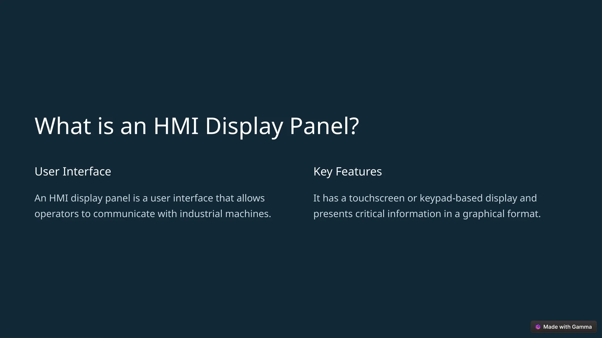 What is an HMI Display Panel?
User Interface
An HMI display panel is a user interface that allows
operators to communicate with industrial machines.
Key Features
It has a touchscreen or keypad-based display and
presents critical information in a graphical format.
 