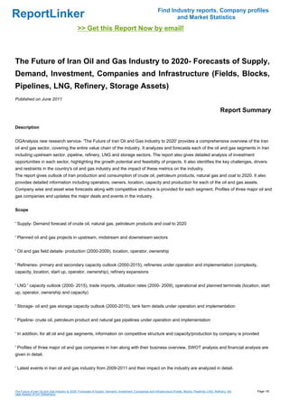 Find Industry reports, Company profiles
ReportLinker                                                                                                       and Market Statistics
                                               >> Get this Report Now by email!



The Future of Iran Oil and Gas Industry to 2020- Forecasts of Supply,
Demand, Investment, Companies and Infrastructure (Fields, Blocks,
Pipelines, LNG, Refinery, Storage Assets)
Published on June 2011

                                                                                                                                                            Report Summary

Description


OGAnalysis new research service- 'The Future of Iran Oil and Gas Industry to 2020' provides a comprehensive overview of the Iran
oil and gas sector, covering the entire value chain of the industry. It analyzes and forecasts each of the oil and gas segments in Iran
including upstream sector, pipeline, refinery, LNG and storage sectors. The report also gives detailed analysis of investment
opportunities in each sector, highlighting the growth potential and feasibility of projects. It also identifies the key challenges, drivers
and restraints in the country's oil and gas industry and the impact of these metrics on the industry.
The report gives outlook of Iran production and consumption of crude oil, petroleum products, natural gas and coal to 2020. It also
provides detailed information including operators, owners, location, capacity and production for each of the oil and gas assets.
Company wise and asset wise forecasts along with competitive structure is provided for each segment. Profiles of three major oil and
gas companies and updates the major deals and events in the industry.


Scope


' Supply- Demand forecast of crude oil, natural gas, petroleum products and coal to 2020


' Planned oil and gas projects in upstream, midstream and downstream sectors


' Oil and gas field details- production (2000-2009), location, operator, ownership


' Refineries- primary and secondary capacity outlook (2000-2015), refineries under operation and implementation (complexity,
capacity, location, start up, operator, ownership), refinery expansions


' LNG ' capacity outlook (2000- 2015), trade imports, utilization rates (2000- 2009), operational and planned terminals (location, start
up, operator, ownership and capacity)


' Storage- oil and gas storage capacity outlook (2000-2015), tank farm details under operation and implementation


' Pipeline- crude oil, petroleum product and natural gas pipelines under operation and implementation


' In addition, for all oil and gas segments, information on competitive structure and capacity/production by company is provided


' Profiles of three major oil and gas companies in Iran along with their business overview, SWOT analysis and financial analysis are
given in detail.


' Latest events in Iran oil and gas industry from 2009-2011 and their impact on the industry are analyzed in detail.




The Future of Iran Oil and Gas Industry to 2020- Forecasts of Supply, Demand, Investment, Companies and Infrastructure (Fields, Blocks, Pipelines, LNG, Refinery, Sto   Page 1/8
rage Assets) (From Slideshare)
 