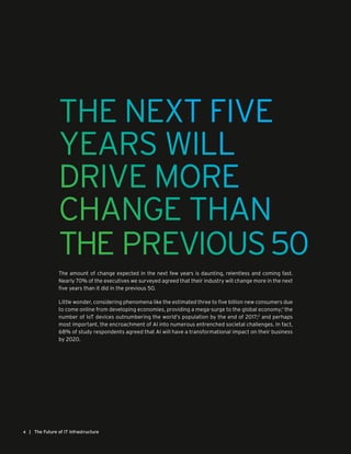 THE NEXT FIVE
YEARS WILL
DRIVE MORE
CHANGE THAN
THE PREVIOUS50
| The Future of IT Infrastructure4
The amount of change expected in the next few years is daunting, relentless and coming fast.
Nearly 70% of the executives we surveyed agreed that their industry will change more in the next
five years than it did in the previous 50.
Little wonder, considering phenomena like the estimated three to five billion new consumers due
to come online from developing economies, providing a mega-surge to the global economy;1
the
number of IoT devices outnumbering the world’s population by the end of 2017;2
and perhaps
most important, the encroachment of AI into numerous entrenched societal challenges. In fact,
68% of study respondents agreed that AI will have a transformational impact on their business
by 2020.
 