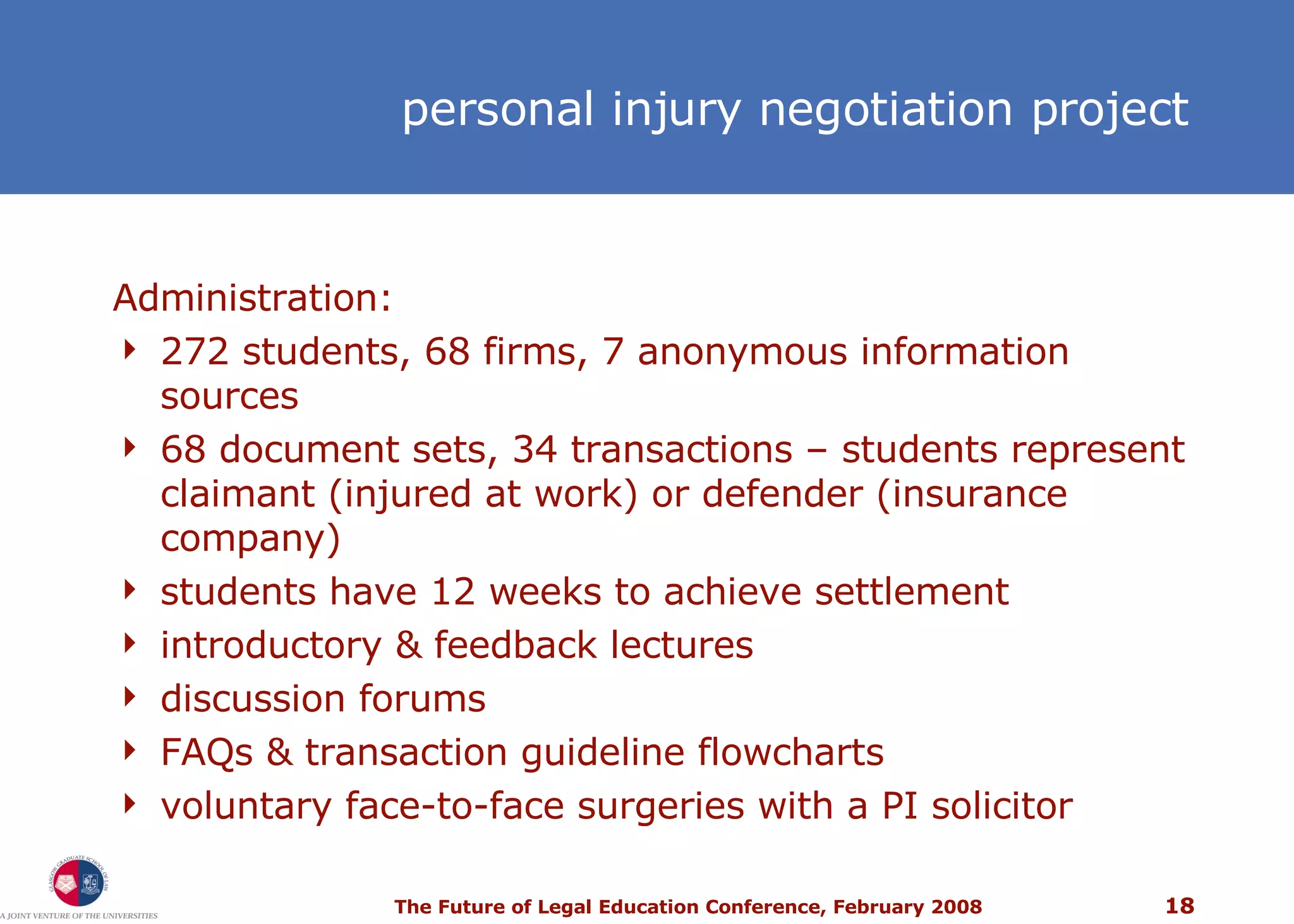 personal injury  negotiation project Administration: 272 students, 68 firms, 7 anonymous information sources 68 document sets, 34 transactions – students represent claimant (injured at work) or defender (insurance company) students have 12 weeks to achieve settlement introductory & feedback lectures discussion forums FAQs & transaction guideline flowcharts voluntary face-to-face surgeries with a PI solicitor 
