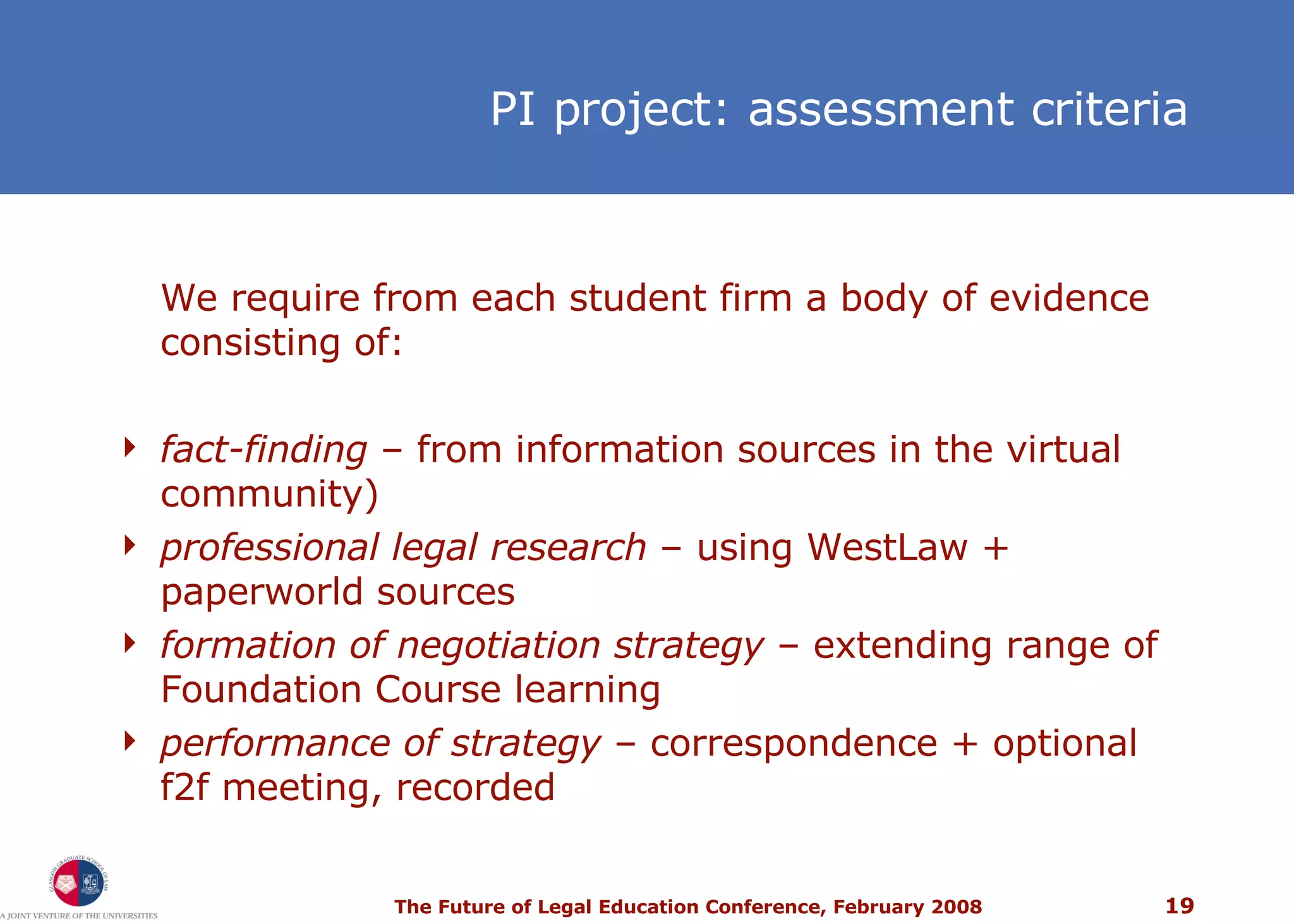 PI project: assessment criteria We require from each student firm a body of evidence consisting of: fact-finding  – from information sources in the virtual community) professional legal research  – using WestLaw + paperworld sources formation of negotiation strategy  – extending range of Foundation Course learning performance of strategy  –  correspondence + optional f2f meeting, recorded 